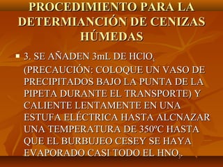 PROCEDIMIENTO PARA LA
DETERMIANCIÓN DE CENIZAS
       HÚMEDAS
   3. SE AÑADEN 3mL DE HClO4
    (PRECAUCIÓN: COLOQUE UN VASO DE
    PRECIPITADOS BAJO LA PUNTA DE LA
    PIPETA DURANTE EL TRANSPORTE) Y
    CALIENTE LENTAMENTE EN UNA
    ESTUFA ELÉCTRICA HASTA ALCNAZAR
    UNA TEMPERATURA DE 350ºC HASTA
    QUE EL BURBUJEO CESEY SE HAYA
    EVAPORADO CASI TODO EL HNO3.
 