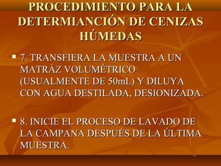 PROCEDIMIENTO PARA LA
    DETERMIANCIÓN DE CENIZAS
           HÚMEDAS
   7. TRANSFIERA LA MUESTRA A UN
    MATRÁZ VOLUMÉTRICO
    (USUALMENTE DE 50mL) Y DILUYA
    CON AGUA DESTILADA, DESIONIZADA.

   8. INICIE EL PROCESO DE LAVADO DE
    LA CAMPANA DESPUÉS DE LA ÚLTIMA
    MUESTRA.
 