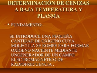 DETERMINACIÓN DE CENIZAS
  A BAJA TEMPERATURA Y
          PLASMA
   FUNDAMENTO:

    SE INTRODUCE UNA PEQUEÑA
     CANTIDAD DE OXÍGENO CUYA
     MOLÉCULA SE ROMPE PARA FORMAR
     OXÍGENO NACIENTE MEDIANTE
     UNGENERADOR DE UN CAMPO
     ELECTROMAGNÉTICO DE
     RADIOFRECUENCIA .
 