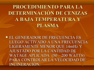 PROCEDIMIENTO PARA LA
    DETERMINACIÓN DE CENIZAS
      A BAJA TEMPERATURA Y
              PLASMA

   EL GENERADOR DE FRECUENCIA ES
    LUEGO ACTIVADO A UNA FRECUENCIA
    LIGERAMENTE MENOR QUE 14mHz Y
    AJUSTADO POR LA CANTIDAD DE
    WATAGE APLICADA (50 – 200 WATTS)
    PARA CONTROLAR LA VELOCIDAD DE
    INCINERACIÓN.
 