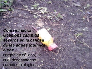 Contaminación.
Ocasiona cambios
severos en la calidad
de las aguas (química
o por
cargas de sólidos), lo
cual desencadena
cambios biológicos.
 