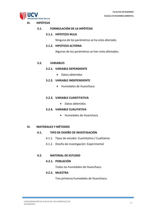 FACULTAD DE INGENIERIA
ESCUELA DE INGENIERIA AMBIENTAL
CONTAMINACIÓN DE SUELOS DE LOS HUMEDALES DE
HUANCHACO
14
III. HIPÓTESIS
3.1. FORMULACIÓN DE LA HIPÓTESIS
3.1.1. HIPOTESIS NULA
Ninguno de los parámetros se ha visto afectado.
3.1.2. HIPOTESIS ALTERNA
Algunos de los parámetros se han visto afectados.
3.2. VARIABLES
3.2.1. VARIABLE DEPENDIENTE
 Datos obtenidos
3.2.2. VARIABLE INDEPENDIENTE
 Humedales de Huanchaco
3.2.3. VARIABLE CUANTITATIVA
 Datos obtenidos
3.2.4. VARIABLE CUALITATIVA
 Humedales de Huanchaco
IV. MATERIALES Y MÉTODOS
4.1. TIPO DE DISEÑO DE INVESTIGACIÓN
4.1.1. Tipos de estudio: Cuantitativo / Cualitativo
4.1.2. Diseño de investigación: Experimental
4.2. MATERIAL DE ESTUDIO
4.2.1. POBLACIÓN
Todos los humedales de Huanchaco.
4.2.2. MUESTRA
Tres primeros humedales de Huanchaco.
 