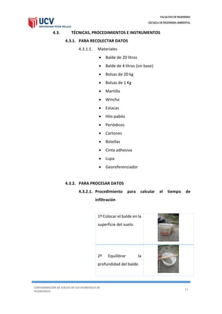 FACULTAD DE INGENIERIA
ESCUELA DE INGENIERIA AMBIENTAL
CONTAMINACIÓN DE SUELOS DE LOS HUMEDALES DE
HUANCHACO
15
4.3. TÉCNICAS, PROCEDIMIENTOS E INSTRUMENTOS
4.3.1. PARA RECOLECTAR DATOS
4.3.1.1. Materiales
 Balde de 20 litros
 Balde de 4 litros (sin base)
 Bolsas de 20 kg
 Bolsas de 1 Kg
 Martillo
 Wincha
 Estacas
 Hilo pabilo
 Periódicos
 Cartones
 Botellas
 Cinta adhesiva
 Lupa
 Georeferenciador
4.3.2. PARA PROCESAR DATOS
4.3.2.1. Procedimiento para calcular el tiempo de
infiltración
1º Colocar el balde en la
superficie del suelo.
2º Equilibrar la
profundidad del balde.
 