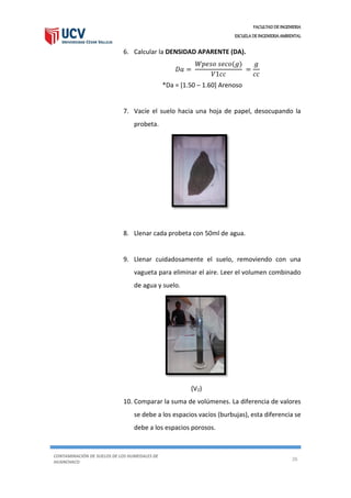 FACULTAD DE INGENIERIA
ESCUELA DE INGENIERIA AMBIENTAL
CONTAMINACIÓN DE SUELOS DE LOS HUMEDALES DE
HUANCHACO
26
6. Calcular la DENSIDAD APARENTE (DA).
𝐷𝑎 =
𝑊𝑝𝑒𝑠𝑜 𝑠𝑒𝑐𝑜(𝑔)
𝑉1𝑐𝑐
=
𝑔
𝑐𝑐
*Da = [1.50 – 1.60] Arenoso
7. Vacíe el suelo hacia una hoja de papel, desocupando la
probeta.
8. Llenar cada probeta con 50ml de agua.
9. Llenar cuidadosamente el suelo, removiendo con una
vagueta para eliminar el aire. Leer el volumen combinado
de agua y suelo.
(V2)
10. Comparar la suma de volúmenes. La diferencia de valores
se debe a los espacios vacíos (burbujas), esta diferencia se
debe a los espacios porosos.
 