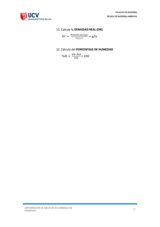 FACULTAD DE INGENIERIA
ESCUELA DE INGENIERIA AMBIENTAL
CONTAMINACIÓN DE SUELOS DE LOS HUMEDALES DE
HUANCHACO
27
11. Calcule la DENSIDAD REAL (DR).
𝐷𝑟 =
𝑊𝑠𝑢𝑒𝑙𝑜 𝑠𝑒𝑐𝑜(𝑔)
𝑉2(𝑐𝑐)
= g/cc
12. Cálculo del PORCENTAJE DE HUMEDAD
%H =
PH−PSS
PSS
∗ 100
 
