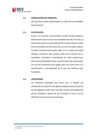 FACULTAD DE INGENIERIA
ESCUELA DE INGENIERIA AMBIENTAL
CONTAMINACIÓN DE SUELOS DE LOS HUMEDALES DE
HUANCHACO
3
1.2. FORMULACIÓN DEL PROBLEMA
¿De qué forma están contaminados los suelos de los Humedales
de Huanchaco?
1.3. JUSTIFICACIÓN
Frente a la creciente contaminación, cambio climático global y
desvaloración que se les da a los humedales de todo el mundo, es
importante conocer en qué medida están contaminados los suelos
de los humedales de Huanchaco (3), con el fin de poder adquirir
los datos necesarios para poder saber si es un lugar que pueda
albergar y mantener vida; conocer cuáles son la especies de su
macroflora, microflora y macrofauna; así como proporcionar
datos de las propiedades físicas y químicas que este suelo posee;
son de vital importancia para poder saber que hacer frete a su
contaminación y desvaloración de la que son víctimas estos
humedales.
1.4. LIMITACIONES
Los limitantes principales que hacen que su estudio sea
complicado es la presencia de agentes peligrosos para la salud de
los investigadores tales como animales muertos, principalmente
perros, alrededor y dentro de los humedales, el cual a su vez
dificulta la toma de muestras necesarias.
 