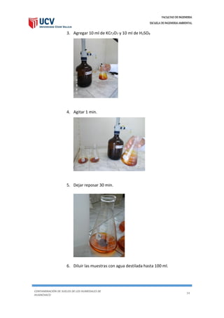 FACULTAD DE INGENIERIA
ESCUELA DE INGENIERIA AMBIENTAL
CONTAMINACIÓN DE SUELOS DE LOS HUMEDALES DE
HUANCHACO
34
3. Agregar 10 ml de KCr2O7 y 10 ml de H2SO4
4. Agitar 1 min.
5. Dejar reposar 30 min.
6. Diluir las muestras con agua destilada hasta 100 ml.
 