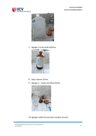 FACULTAD DE INGENIERIA
ESCUELA DE INGENIERIA AMBIENTAL
CONTAMINACIÓN DE SUELOS DE LOS HUMEDALES DE
HUANCHACO
35
7. Agregar 5 ml de ácido fosfórico
8. Dejar reposar 10 min
9. Agregar 2 – 3 gotas de Difenil Amina
10. Agregar sulfato ferroso hasta cambiar de color.
 