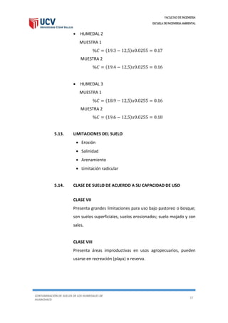 FACULTAD DE INGENIERIA
ESCUELA DE INGENIERIA AMBIENTAL
CONTAMINACIÓN DE SUELOS DE LOS HUMEDALES DE
HUANCHACO
37
 HUMEDAL 2
MUESTRA 1
%𝐶 = (19.3 − 12,5)𝑥0.0255 = 0.17
MUESTRA 2
%𝐶 = (19.4 − 12,5)𝑥0.0255 = 0.16
 HUMEDAL 3
MUESTRA 1
%𝐶 = (18.9 − 12,5)𝑥0.0255 = 0.16
MUESTRA 2
%𝐶 = (19.6 − 12,5)𝑥0.0255 = 0.18
5.13. LIMITACIONES DEL SUELO
 Erosión
 Salinidad
 Arenamiento
 Limitación radicular
5.14. CLASE DE SUELO DE ACUERDO A SU CAPACIDAD DE USO
CLASE VII
Presenta grandes limitaciones para uso bajo pastoreo o bosque;
son suelos superficiales, suelos erosionados; suelo mojado y con
sales.
CLASE VIII
Presenta áreas improductivas en usos agropecuarios, pueden
usarse en recreación (playa) o reserva.
 