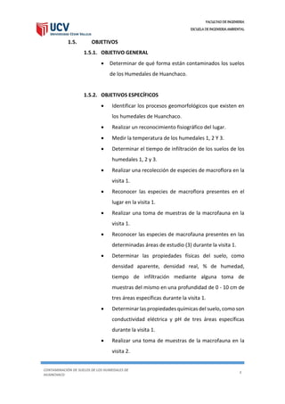 FACULTAD DE INGENIERIA
ESCUELA DE INGENIERIA AMBIENTAL
CONTAMINACIÓN DE SUELOS DE LOS HUMEDALES DE
HUANCHACO
4
1.5. OBJETIVOS
1.5.1. OBJETIVO GENERAL
 Determinar de qué forma están contaminados los suelos
de los Humedales de Huanchaco.
1.5.2. OBJETIVOS ESPECÍFICOS
 Identificar los procesos geomorfológicos que existen en
los humedales de Huanchaco.
 Realizar un reconocimiento fisiográfico del lugar.
 Medir la temperatura de los humedales 1, 2 Y 3.
 Determinar el tiempo de infiltración de los suelos de los
humedales 1, 2 y 3.
 Realizar una recolección de especies de macroflora en la
visita 1.
 Reconocer las especies de macroflora presentes en el
lugar en la visita 1.
 Realizar una toma de muestras de la macrofauna en la
visita 1.
 Reconocer las especies de macrofauna presentes en las
determinadas áreas de estudio (3) durante la visita 1.
 Determinar las propiedades físicas del suelo, como
densidad aparente, densidad real, % de humedad,
tiempo de infiltración mediante alguna toma de
muestras del mismo en una profundidad de 0 - 10 cm de
tres áreas específicas durante la visita 1.
 Determinar las propiedades químicas del suelo, como son
conductividad eléctrica y pH de tres áreas específicas
durante la visita 1.
 Realizar una toma de muestras de la macrofauna en la
visita 2.
 