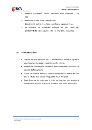 FACULTAD DE INGENIERIA
ESCUELA DE INGENIERIA AMBIENTAL
CONTAMINACIÓN DE SUELOS DE LOS HUMEDALES DE
HUANCHACO
43
 Se realizó la prueba de Carbono a 6 muestras de los humedales 1, 2 y 3
(x2).
 Se identificaron las limitaciones del suelo.
 Se determinó la clase de suelo de acuerdo a su capacidad de uso.
 Se analizaron los parámetros químicos del agua como; pH,
conductividad eléctrica y dureza total a lo largo de las tres visitas.
VIII. RECOMENDACIONES
 Usar los equipos necesario para la recolección de muestras y para el
estudio de las mismas para no contaminar las mismas.
 Es necesario contar con los recipientes adecuados para el traslado de las
especies de flora y fauna.
 Contar con material adecuado, tomando como base las normas; en este
caso el estudio de la calidad del agua ECA AGUA 002-2008.
 Elegir horas de luz solar para la toma de muestras que permita la
identificación de todas las especies presentes en el punto de muestreo.
 