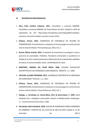 FACULTAD DE INGENIERIA
ESCUELA DE INGENIERIA AMBIENTAL
CONTAMINACIÓN DE SUELOS DE LOS HUMEDALES DE
HUANCHACO
44
IX. REFERENCIAS BIBLIOGRAFICAS
1. Silva, Erika Josefina Sulbaran. 2011. Humedales y convenio RAMSAR.
Humedales y convenio RAMSAR. [En línea] febrero de 2011. [Citado el: 2015 de
septiembre de 29.] http://www.monografias.com/trabajos84/humedales-
convenio-ramsar/humedales-convenio-ramsar.shtml.
2. Chalaca, Prensa. 2012. HUMEDALES DE VENTANILLA EN PELIGRO DE
CONSERVACION. Contaminación e invasiones en la zona juegan en contra de esta
reserva natural chalaca. Prensachalaca.pe, 2012, Vol. 1.
3. Roncal, Wilson Aranda. 2014. Humedales de Huanchaco se extinguen a vista y
paciencia de autoridades. Problema. Pescadores artesanales se quedarían sin
trabajo al no tener materia prima para elaboración de los tradicionales caballitos
de totora. El turismo también caería. LA REPUBLICA.PE, 2014.
4. MARTINEZ, ANDREA DEL PILAR MEJIA. 2006. ESTUDIO EVALUATIVO
DESCRIPTIVO DE LOS HUMEDALES JUAN AMARILLO,. BOGOTA : s.n., 2006.
5. AGUILAR, ALVARO TRESIERRA. 2011. HUMEDALES COSTEROS DE LA PROVINCIA
DE HUANCHACO. TRUJILLO : s.n., 2011.
6. Chalaca, Prensa. 2012. HUMEDALES DE VENTANILLA EN PELIGRO DE
CONSERVACION. Contaminación e invasiones en la zona juegan en contra de esta
reserva natural chalaca. Prensachalaca.pe, 2012, Vol. 1.
7. Gallego, J., Fernández, B., GarcIa-Mora, M.R. & García-Novo, F. 1999. Small
wetlands lost: a biological conservation hazard in Mediterranean landscapes.
s.l. : Environmental Conservation, 1999.
8. Hernández, María Elizabeth. 2010. SUELOS DE HUMEDALES COMO SUMIDEROS
DE CARBONO Y FUENTES DE. [En línea] 02 de Abril de 2010. [Citado el: 12 de
diciembre de 2015.]
 