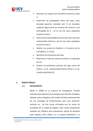 FACULTAD DE INGENIERIA
ESCUELA DE INGENIERIA AMBIENTAL
CONTAMINACIÓN DE SUELOS DE LOS HUMEDALES DE
HUANCHACO
5
 Reconocer las especies de macrofauna durante la visita
2.
 Determinar las propiedades físicas del suelo, como
densidad aparente, densidad real, % de humedad,
mediante alguna toma de muestras del mismo en una
profundidad de 0 - 10 cm de tres áreas específicas
durante la visita 2.
 Determinar las propiedades químicas del suelo, como son
conductividad eléctrica y pH de tres áreas específicas
durante la visita 2.
 Realizar una prueba de Carbono a 6 muestras de los
humedales 1, 2 y 3 (x2).
 Identificar las limitaciones del suelo.
 Determinar la clase de suelo de acuerdo a su capacidad
de uso.
 Analizar los parámetros químicos del agua como; pH
(Visita 1, 2 y 3), conductividad eléctrica (Visita 1, 2 y 3),
y dureza total (Visita 3).
II. MARCO TEÓRICO
2.1. ANTECEDENTES
MEJIA, A. (2006) en su proyecto de investigación “Estudio
evaluativo descriptivo de los Humedales Juan Amarillo, Córdoba y
Jaboque como mitigadores del Cambio Climático planteamiento
de una estrategia de fortalecimiento para este potencial”
concluye en; las tres causas principales por las cuales los
humedales de la ciudad de Bogotá, están siendo fuertemente
atacados son: Rellenos para urbanización, aporte de desechos
tanto líquidos como sólidos, en su mayoría domésticos y la
 