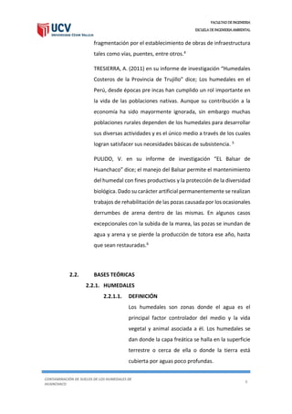 FACULTAD DE INGENIERIA
ESCUELA DE INGENIERIA AMBIENTAL
CONTAMINACIÓN DE SUELOS DE LOS HUMEDALES DE
HUANCHACO
6
fragmentación por el establecimiento de obras de infraestructura
tales como vías, puentes, entre otros.4
TRESIERRA, A. (2011) en su informe de investigación “Humedales
Costeros de la Provincia de Trujillo” dice; Los humedales en el
Perú, desde épocas pre incas han cumplido un rol importante en
la vida de las poblaciones nativas. Aunque su contribución a la
economía ha sido mayormente ignorada, sin embargo muchas
poblaciones rurales dependen de los humedales para desarrollar
sus diversas actividades y es el único medio a través de los cuales
logran satisfacer sus necesidades básicas de subsistencia. 5
PULIDO, V. en su informe de investigación “EL Balsar de
Huanchaco” dice; el manejo del Balsar permite el mantenimiento
del humedal con fines productivos y la protección de la diversidad
biológica. Dado su carácter artificial permanentemente se realizan
trabajos de rehabilitación de las pozas causada por los ocasionales
derrumbes de arena dentro de las mismas. En algunos casos
excepcionales con la subida de la marea, las pozas se inundan de
agua y arena y se pierde la producción de totora ese año, hasta
que sean restauradas.6
2.2. BASES TEÓRICAS
2.2.1. HUMEDALES
2.2.1.1. DEFINICIÓN
Los humedales son zonas donde el agua es el
principal factor controlador del medio y la vida
vegetal y animal asociada a él. Los humedales se
dan donde la capa freática se halla en la superficie
terrestre o cerca de ella o donde la tierra está
cubierta por aguas poco profundas.
 