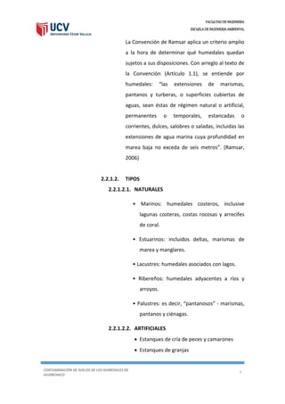 FACULTAD DE INGENIERIA
ESCUELA DE INGENIERIA AMBIENTAL
CONTAMINACIÓN DE SUELOS DE LOS HUMEDALES DE
HUANCHACO
7
La Convención de Ramsar aplica un criterio amplio
a la hora de determinar qué humedales quedan
sujetos a sus disposiciones. Con arreglo al texto de
la Convención (Artículo 1.1), se entiende por
humedales: “las extensiones de marismas,
pantanos y turberas, o superficies cubiertas de
aguas, sean éstas de régimen natural o artificial,
permanentes o temporales, estancadas o
corrientes, dulces, salobres o saladas, incluidas las
extensiones de agua marina cuya profundidad en
marea baja no exceda de seis metros”. (Ramsar,
2006)
2.2.1.2. TIPOS
2.2.1.2.1. NATURALES
• Marinos: humedales costeros, inclusive
lagunas costeras, costas rocosas y arrecifes
de coral.
• Estuarinos: incluidos deltas, marismas de
marea y manglares.
• Lacustres: humedales asociados con lagos.
• Ribereños: humedales adyacentes a ríos y
arroyos.
• Palustres: es decir, “pantanosos” - marismas,
pantanos y ciénagas.
2.2.1.2.2. ARTIFICIALES
 Estanques de cría de peces y camarones
 Estanques de granjas
 