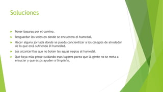 Soluciones 
 Poner basuras por el camino. 
 Resguardar los sitios en donde se encuentra el humedal. 
 Hacer alguna jornada donde se pueda concientizar a los colegios de alrededor 
de lo que está sufriendo él humedad. 
 Los alcantarillas que no boten las aguas negras al humedal. 
 Que haya más gente cuidando esos lugares parea que la gente no se meta a 
ensuciar y que estos ayuden a limpiarlo. 
 