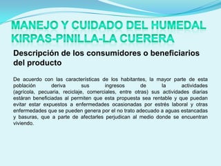 Descripción de los consumidores o beneficiarios
del producto
De acuerdo con las características de los habitantes, la mayor parte de esta
población       deriva        sus      ingresos       de      la      actividades
(agrícola, pecuaria, reciclaje, comerciales, entre otras) sus actividades diarias
estáran beneficiadas al permiten que esta propuesta sea rentable y que puedan
evitar estar expuestos a enfermedades ocasionadas por estrés laboral y otras
enfermedades que se pueden genera por el no trato adecuado a aguas estancadas
y basuras, que a parte de afectarles perjudican al medio donde se encuentran
viviendo.
 