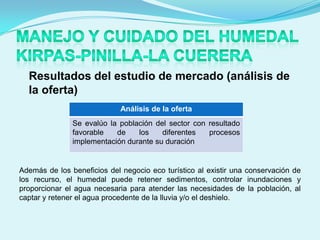 Resultados del estudio de mercado (análisis de
  la oferta)
                             Análisis de la oferta
               Se evalúo la población del sector con resultado
               favorable   de    los    diferentes   procesos
               implementación durante su duración


Además de los beneficios del negocio eco turístico al existir una conservación de
los recurso, el humedal puede retener sedimentos, controlar inundaciones y
proporcionar el agua necesaria para atender las necesidades de la población, al
captar y retener el agua procedente de la lluvia y/o el deshielo.
 