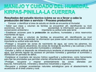 Resultados del estudio técnico (cómo se va a llevar a cabo la
producción del bien o servicio – Proceso productivo)
    Conocer e identificar el área de estudio en donde se encuentra el Humedal.
 Saber que clase y volumen de familias se encuentran allí, identificando su nivel
económico, nivel de                             escolaridad, la información que posee sobre
conservación ambiental e                  importante su actitud ante este tema
 Establecer acciones para la protección de acuíferos, humedales y otros reservorios
importantes de agua.
Saber que clase y volumen de familias se encuentran allí, identificando su nivel
económico, nivel de escolaridad, la información que posee sobre conservación ambiental e
importante su actitud ante este tema
Proteger y recuperar las zonas de nacimiento de agua, así como los páramos, los
subpáramos, bosques altoandinos, las zonas de recarga de acuíferos y las cuencas y micro
cuencas que surten los acueductos municipales y veredales.
Estudiar y definir el desarrollo de infraestructura tendiente al almacenamiento artificial del
agua, que permita regular los excesos en períodos húmedos y garantizar el suministro y
distribución en períodos de déficit.
Establecer el inventario del recurso hídrico superficial y subterráneo, como herramienta
para fijar las prioridades que permitan orientar eficientemente los recursos disponibles.
Proteger,      recuperar y mejorar ambientalmente las zonas alteradas por
basuras, hidrocarburos, minerales y desechos industriales y orgánicos.
Recuperar y proteger ecosistemas naturales estratégicos para el abastecimiento de
acueductos en el área urbana y rural.
 