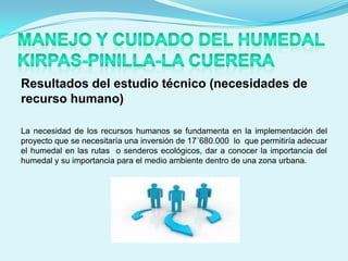 Resultados del estudio técnico (necesidades de
recurso humano)

La necesidad de los recursos humanos se fundamenta en la implementación del
proyecto que se necesitaría una inversión de 17´680.000 lo que permitiría adecuar
el humedal en las rutas o senderos ecológicos, dar a conocer la importancia del
humedal y su importancia para el medio ambiente dentro de una zona urbana.
 