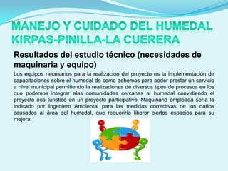 Resultados del estudio técnico (necesidades de
maquinaria y equipo)
Los equipos necesarios para la realización del proyecto es la implementación de
capacitaciones sobre el humedal de como debemos para poder prestar un servicio
a nivel municipal permitiendo la realizaciones de diversos tipos de procesos en los
que podemos integrar alas comunidades cercanas al humedal convirtiendo el
proyecto eco turístico en un proyecto participativo. Maquinaria empleada sería la
indicado por Ingeniero Ambiental para las medidas correctivas de los daños
causados al área del humedal, que requeriría liberar ciertos espacios para su
mejora.
 