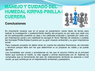 Conclusiones

Es importante recalcar que en el grupo se presentaron varias ideas de temas para
realizar la investigación y posteriormente diseño del proyecto es por esto que cada uno
de los participantes presento su idea y fue calificada evaluada y opinada por cada uno;
por importancia social y por viabilidad se escogió el Tema: Manejo de residuos y cuidado
del Humedal Pinilla-Kirpas-Cuerera por su gran impacto ambiental y su gran importancia
social.
 Para cualquier proyecto se deben tener en cuenta los estudios financieros, de mercado
 y técnicos porque ellos son los que determinan si un proyecto es viable y se puede
 ejecutar.
 Los humedales son zonas y ecosistemas en las que el recurso hídrico es el principal
 factor que controla el medio, la vida vegetal y animal relacionada con él. Además se
 comprueba que la herramienta del plan de ordenamiento territorial es esencial a nivel
 social, ya que contribuye en el mejoramiento ambiental y paisajístico.
 
