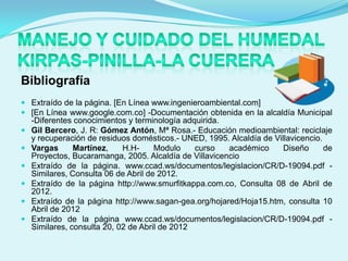 Bibliografía
 Extraído de la página. [En Línea www.ingenieroambiental.com]
 [En Línea www.google.com.co] -Documentación obtenida en la alcaldía Municipal
    -Diferentes conocimientos y terminología adquirida.
   Gil Bercero, J. R: Gómez Antón, Mª Rosa.- Educación medioambiental: reciclaje
    y recuperación de residuos domésticos.- UNED, 1995. Alcaldía de Villavicencio.
   Vargas      Martínez,    H.H-     Modulo    curso   académico      Diseño      de
    Proyectos, Bucaramanga, 2005. Alcaldía de Villavicencio
   Extraído de la página. www.ccad.ws/documentos/legislacion/CR/D-19094.pdf -
    Similares, Consulta 06 de Abril de 2012.
   Extraído de la página http://www.smurfitkappa.com.co, Consulta 08 de Abril de
    2012.
   Extraído de la página http://www.sagan-gea.org/hojared/Hoja15.htm, consulta 10
    Abril de 2012
   Extraído de la página www.ccad.ws/documentos/legislacion/CR/D-19094.pdf -
    Similares, consulta 20, 02 de Abril de 2012
 