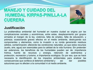 Justificación
La problemática ambiental del humedal en nuestra ciudad se origina por las
complicaciones sociales y económicas, entre estas, desplazamiento por grupos
armados al margen de la ley, violencia, falta de empleo, falta de educación, y
pobreza; ocasionando graves efectos en el medio ambiente, destruyendo sus
componentes y elementos, como la invasión a su ronda generando residuos
sólidos, contaminación; alterando las condiciones naturales; ya que estos recursos
(suelo, aire, agua) son esenciales para la calidad de la vida humana. Sin pretender
ser extensivos, los beneficios de los humedales pueden ser de: importancia
hídrica, fuente de recursos y energía, retención de sedimentos y
protección, recreación y turismo, e importancia ecológica. Es por eso, que se hace
necesaria la identificación de los impactos ambientales para analizar las
consecuencias que conlleva al deterioro ambiental y       así     dar      posibles
soluciones que no afecten a la comunidad ni al medio ambiente.
 