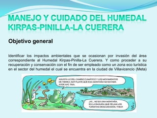 Objetivo general

Identificar los impactos ambientales que se ocasionan por invasión del área
correspondiente al Humedal Kirpas-Pinilla-La Cuerera. Y como proceder a su
recuperación y conservación con el fin de ser empleado como un zona eco turística
en el sector del humedal el cual se encuentra en la ciudad de Villavicencio (Meta)
 
