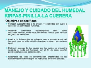 Objetivos específicos
 Conocer susceptibilidad a la erosión y estabilidad del suelo a
  causa de las actividades humanas.

 Observar        parámetros        organolépticos      tales     como
  olor, color, turbidez, entre otros; del recurso hídrico, para verificar
  en grado de afectación.

 Analizar la información ya existente con el estado actual del
  humedal, para ver si ha existido deterioro , mejora o se mantiene
  igual.

 Distinguir algunas de las causas por las cuales se encuentra
  invadida la ronda del humedal, con el fin de poder aportar
  posibles soluciones a está situación.

 Reconocer los tipos de contaminación encontradas en las
  transformaciones hechas por los habitantes invasores del área.
 