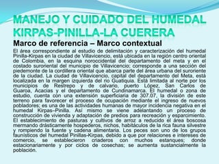 Marco de referencia – Marco contextual
El área correspondiente al estudio de delimitación y caracterización del humedal
Pinilla-Kirpas en la ciudad de Villavicencio, está ubicada en la región centro oriental
de Colombia, en la esquina noroccidental del departamento del meta y en el
costado suroriental del municipio de Villavicencio; corresponde a una sección del
piedemonte de la cordillera oriental que abarca parte del área urbana del suroriente
de la ciudad. La ciudad de Villavicencio, capital del departamento del Meta, está
localizada en la margen izquierda del rio Guatiquia. Está limitada al norte por los
municipios de Restrepo y de calvario, puerto López, San Carlos de
Guaroa, Acacias y el departamento de Cundinamarca. El humedal o zona de
estudio, cuenta con una extensión superficiaria de 307.07, la división de este
terreno para favorecer el proceso de ocupación mediante el ingreso de nuevos
pobladores; es una de las actividades humanas de mayor incidencia negativa en el
humedal Kirpas–Pinilla. Así mismo se viene adelantando un proceso de
construcción de vivienda y adaptación de predios para recreación y esparcimiento.
El establecimiento de pasturas y cultivos de arroz a reducido el área boscosa
mermando drásticamente hospederos, nichos, habitáculos de la rica fauna silvestre
y rompiendo la fuente y cadena alimentaria. Los peces son uno de los grupos
faunísticos del humedal Pinillas-Kirpas, debido a que por relaciones e intereses de
comercio, se establecieron criaderos con muchos estanques; donde
estacionariamente y por ciclos de cosechas; se aumenta sustancialmente la
población.
 