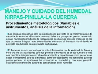 Procedimientos metodológicos (Variables e
instrumentos, análisis de la información)
Los equipos necesarios para la realización del proyecto es la implementación de
capacitaciones sobre el humedal de como debemos para poder prestar un servicio
a nivel municipal permitiendo la realizaciones de diversos tipos de procesos en los
que podemos integrar alas comunidades cercanas al humedal convirtiendo el
proyecto eco turístico en un proyecto participativo.

El humedal es uno de los lugares más interesantes por la variedad de fauna y
flora una de las actividades que nos permite el humedad es el eco turismo lo que
nos permitiría integrarnos con el medio ambiente y capacitarnos como personas el
saber lo importante que es el humedal como un ecosistema los beneficios que nos
puede generar si ayudamos ha conservar el humedal y con este proyecto
estaríamos creando una cultura de conservación en el humedal.
 