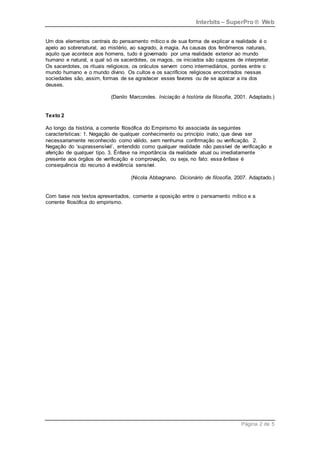 Interbits – SuperPro ® Web
Página 2 de 5
Um dos elementos centrais do pensamento mítico e de sua forma de explicar a realidade é o
apelo ao sobrenatural, ao mistério, ao sagrado, à magia. As causas dos fenômenos naturais,
aquilo que acontece aos homens, tudo é governado por uma realidade exterior ao mundo
humano e natural, a qual só os sacerdotes, os magos, os iniciados são capazes de interpretar.
Os sacerdotes, os rituais religiosos, os oráculos servem como intermediários, pontes entre o
mundo humano e o mundo divino. Os cultos e os sacrifícios religiosos encontrados nessas
sociedades são, assim, formas de se agradecer esses favores ou de se aplacar a ira dos
deuses.
(Danilo Marcondes. Iniciação à história da filosofia, 2001. Adaptado.)
Texto 2
Ao longo da história, a corrente filosófica do Empirismo foi associada às seguintes
características: 1. Negação de qualquer conhecimento ou princípio inato, que deva ser
necessariamente reconhecido como válido, sem nenhuma confirmação ou verificação. 2.
Negação do ‘suprassensível’, entendido como qualquer realidade não passível de verificação e
aferição de qualquer tipo. 3. Ênfase na importância da realidade atual ou imediatamente
presente aos órgãos de verificação e comprovação, ou seja, no fato: essa ênfase é
consequência do recurso à evidência sensível.
(Nicola Abbagnano. Dicionário de filosofia, 2007. Adaptado.)
Com base nos textos apresentados, comente a oposição entre o pensamento mítico e a
corrente filosófica do empirismo.
 