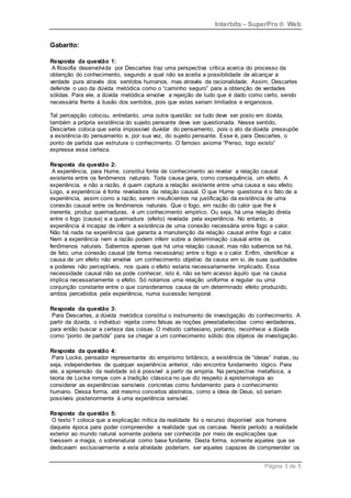 Interbits – SuperPro ® Web
Página 3 de 5
Gabarito:
Resposta da questão 1:
A filosofia desenvolvida por Descartes traz uma perspectiva crítica acerca do processo da
obtenção do conhecimento, segundo a qual não se aceita a possibilidade de alcançar a
verdade pura através dos sentidos humanos, mas através da racionalidade. Assim, Descartes
defende o uso da dúvida metódica como o “caminho seguro” para a obtenção de verdades
sólidas. Para ele, a dúvida metódica envolve a rejeição de tudo que é dado como certo, sendo
necessária frente à ilusão dos sentidos, pois que estes seriam limitados e enganosos.
Tal percepção colocou, entretanto, uma outra questão: se tudo deve ser posto em dúvida,
também a própria existência do sujeito pensante deve ser questionada. Nesse sentido,
Descartes coloca que seria impossível duvidar do pensamento, pois o ato da dúvida pressupõe
a existência do pensamento e, por sua vez, do sujeito pensante. Esse é, para Descartes, o
ponto de partida que estrutura o conhecimento. O famoso axioma “Penso, logo existo”
expressa essa certeza.
Resposta da questão 2:
A experiência, para Hume, constitui fonte de conhecimento ao revelar a relação causal
existente entre os fenômenos naturais. Toda causa gera, como consequência, um efeito. A
experiência, e não a razão, é quem captura a relação existente entre uma causa e seu efeito.
Logo, a experiência é fonte reveladora da relação causal. O que Hume questiona é o fato de a
experiência, assim como a razão, serem insuficientes na justificação da existência de uma
conexão causal entre os fenômenos naturais. Que o fogo, em razão do calor que lhe é
inerente, produz queimaduras, é um conhecimento empírico. Ou seja, há uma relação direta
entre o fogo (causa) e a queimadura (efeito) revelada pela experiência. No entanto, a
experiência é incapaz de inferir a existência de uma conexão necessária entre fogo e calor.
Não há nada na experiência que garanta a manutenção da relação causal entre fogo e calor.
Nem a experiência nem a razão podem inferir sobre a determinação causal entre os
fenômenos naturais. Sabemos apenas que há uma relação causal, mas não sabemos se há,
de fato, uma conexão causal (de forma necessária) entre o fogo e o calor. Enfim, identificar a
causa de um efeito não envolve um conhecimento objetivo da causa em si, de suas qualidades
e poderes não perceptíveis, nos quais o efeito estaria necessariamente implicado. Essa
necessidade causal não se pode conhecer, isto é, não se tem acesso àquilo que na causa
implica necessariamente o efeito. Só notamos uma relação uniforme e regular ou uma
conjunção constante entre o que consideramos causa de um determinado efeito produzido,
ambos percebidos pela experiência, numa sucessão temporal.
Resposta da questão 3:
Para Descartes, a dúvida metódica constitui o instrumento de investigação do conhecimento. A
partir da dúvida, o indivíduo rejeita como falsas as noções preestabelecidas como verdadeiras,
para então buscar a certeza das coisas. O método cartesiano, portanto, reconhece a dúvida
como “ponto de partida” para se chegar a um conhecimento sólido dos objetos de investigação.
Resposta da questão 4:
Para Locke, pensador representante do empirismo britânico, a existência de “ideias” inatas, ou
seja, independentes de qualquer experiência anterior, não encontra fundamento lógico. Para
ele, a apreensão da realidade só é possível a partir da empiria. Na perspectiva metafísica, a
teoria de Locke rompe com a tradição clássica no que diz respeito à epistemologia ao
considerar as experiências sensíveis concretas como fundamento para o conhecimento
humano. Dessa forma, até mesmo conceitos abstratos, como a ideia de Deus, só seriam
possíveis posteriormente à uma experiência sensível.
Resposta da questão 5:
O texto 1 coloca que a explicação mítica da realidade foi o recurso disponível aos homens
daquela época para poder compreender a realidade que os cercava. Neste período a realidade
exterior ao mundo natural somente poderia ser conhecida por meio de explicações que
tivessem a magia, o sobrenatural como base fundante. Desta forma, somente aqueles que se
dedicavam exclusivamente a esta atividade poderiam, ser aqueles capazes de compreender os
 