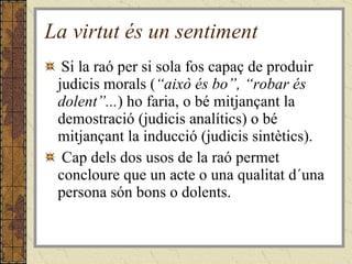 La virtut és un sentiment Si la raó per si sola fos capaç de produir judicis morals ( “això és bo”, “robar és dolent”... ) ho faria, o bé mitjançant la demostració (judicis analítics) o bé mitjançant la inducció (judicis sintètics). Cap dels dos usos de la raó permet concloure que un acte o una qualitat d´una persona són bons o dolents.  