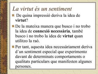 La virtut és un sentiment De quina impressió deriva la idea de  virtut ?  De la mateixa manera que busco i no trobo la idea de  connexió necessària , també busco i no trobo la idea de  virtut  quan utilitzo la raó. Per tant,   aquesta idea necessàriament deriva d´un sentiment especial que experimento davant de determinats comportaments o qualitats particulars que manifesten algunes persones.  