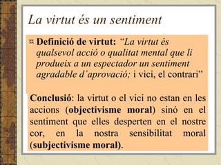 La virtut és un sentiment Definició de virtut:  “La virtut és qualsevol acció o qualitat mental que li produeix a un espectador un sentiment agradable d´aprovació;  i vici, el contrari” Conclusió : la virtut o el vici no estan en les accions ( objectivisme moral ) sinó en el sentiment que elles desperten en el nostre cor, en la nostra sensibilitat moral ( subjectivisme moral) . 