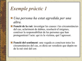 Exemple pràctic 1 Una persona ha estat agredida per una altra. Funció de la raó : investigar les causes i les circumstàncies del cas, aclariment de dubtes, resolució d´enigmes, conèixer la responsabilitat de les persones que han protagonitzat l´acte: qui és la víctima, qui l´agressor. Funció del sentiment : una vegada es coneixen totes les circumstàncies del cas, es dicta un veredicte que depèn no de la raó sinó del cor. 