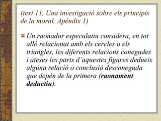 (text 11, Una investigació sobre els principis de la moral, Apèndix 1) Un raonador especulatiu considera, en tot allò relacionat amb els cercles o els triangles, les diferents relacions conegudes i ateses les parts d´aquestes figures dedueix alguna relació o conclusió desconeguda que depèn de la primera ( raonament deductiu ).  