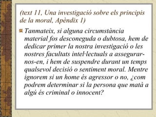 (text 11, Una investigació sobre els principis de la moral, Apèndix 1) Tanmateix, si alguna circumstància material fos desconeguda o dubtosa, hem de dedicar primer la nostra investigació o les nostres facultats intel·lectuals a assegurar-nos-en, i hem de suspendre durant un temps qualsevol decisió o sentiment moral. Mentre ignorem si un home és agressor o no, ¿com podrem determinar si la persona que matà a algú és criminal o innocent?  