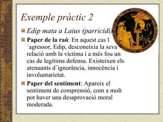 Exemple pràctic 2 Edip mata a Laius (parricidi) Paper de la raó : En aquest cas l´agressor, Edip, desconeixia la seva relació amb la víctima i a més fou un cas de legítima defensa. Existeixen els atenuants d´ignorància, innocència i involuntarietat. Paper del sentiment : Apareix el sentiment de comprensió, com a molt pot haver una desaprovació moral moderada. 