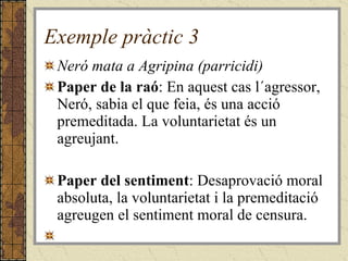 Exemple pràctic 3 Neró mata a Agripina (parricidi) Paper de la raó : En aquest cas l´agressor, Neró, sabia el que feia, és una acció premeditada. La voluntarietat és un agreujant. Paper del sentiment : Desaprovació moral absoluta, la voluntarietat i la premeditació agreugen el sentiment moral de censura.   