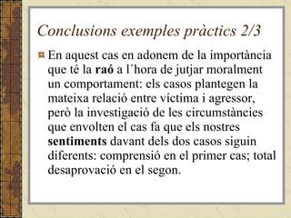 Conclusions exemples pràctics 2/3 En aquest cas en adonem de la importància que té la  raó  a l´hora de jutjar moralment un comportament: els casos plantegen la mateixa relació entre víctima i agressor, però la investigació de les circumstàncies que envolten el cas fa que els nostres  sentiments  davant dels dos casos siguin diferents: comprensió en el primer cas; total desaprovació en el segon.   