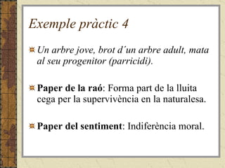 Exemple pràctic 4 Un arbre jove, brot d´un arbre adult, mata al seu progenitor (parricidi). Paper de la raó : Forma part de la lluita cega per la supervivència en la naturalesa. Paper del sentiment : Indiferència moral.  