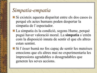 Simpatia-empatia Si existeix aquesta disparitat entre els dos casos és perquè els actes humans poden despertar la simpatia de l´espectador.  La simpatia és la condició, segons Hume, perquè pugui haver valoració moral. La  simpatia  s´entén com la disposició innata de sentir el que els altres estan sentint. Si l´ésser humà no fos capaç de sentir les mateixes emocions que els altres mai no experimentaria les impressions agradables o desagradables que generen les seves accions. 