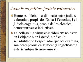 Judicis cognitius-judicis valoratius Hume estableix una distinció entre judicis valoratius, propis de l´ètica i l´estètica, i els judicis cognitius, propis de les ciències, demostratives o inductives.  La bellesa i la virtut coincideixen: no estan en l´objecte o en l´acció, sinó en la sensibilitat de l´espectador que les examina, són percepcions en la ment ( subjectivisme estètic/subjectivisme moral ).  