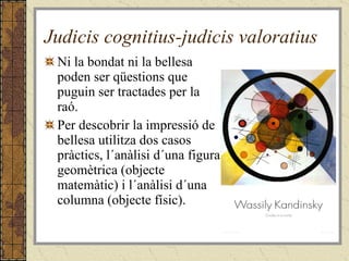 Judicis cognitius-judicis valoratius Ni la bondat ni la bellesa poden ser qüestions que puguin ser tractades per la raó. Per descobrir la impressió de bellesa utilitza dos casos pràctics, l´anàlisi d´una figura geomètrica (objecte matemàtic) i l´anàlisi d´una columna (objecte físic). 