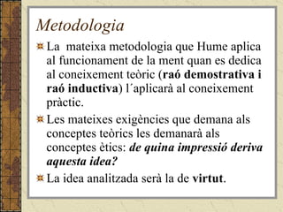 Metodologia La  mateixa metodologia que Hume aplica al funcionament de la ment quan es dedica al coneixement teòric ( raó demostrativa i raó inductiva ) l´aplicarà al coneixement pràctic.  Les mateixes exigències que demana als conceptes teòrics les demanarà als conceptes ètics:  de quina impressió deriva aquesta idea?   La idea analitzada serà la de  virtut . 
