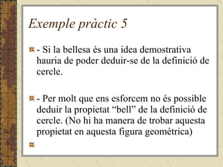 Exemple pràctic 5 - Si la bellesa és una idea demostrativa hauria de poder deduir-se de la definició de cercle.  - Per molt que ens esforcem no és possible deduir la propietat “bell” de la definició de cercle. (No hi ha manera de trobar aquesta propietat en aquesta figura geomètrica)   