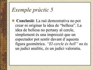 Exemple pràctic 5   Conclusió : La raó demostrativa no pot crear ni originar la idea de “bellesa”. La idea de bellesa no pertany al cercle, simplement és una impressió que un espectador pot sentir davant d´aquesta figura geomètrica.  “El cercle és bell” n o és un judici analític, és un judici valoratiu. 